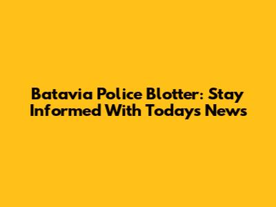 Batavia Police Blotter: Stay Informed With Today's News
