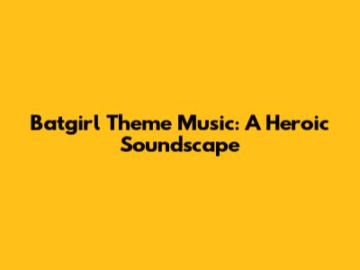 Batgirl Theme Music: A Heroic Soundscape