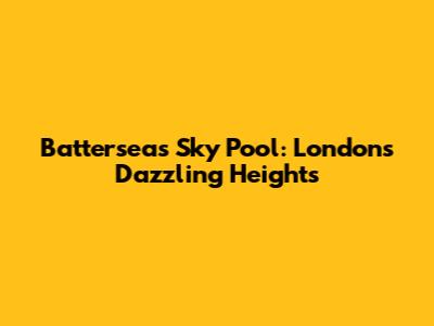 Battersea's Sky Pool: London's Dazzling Heights