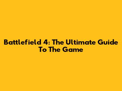 Battlefield 4: The Ultimate Guide To The Game