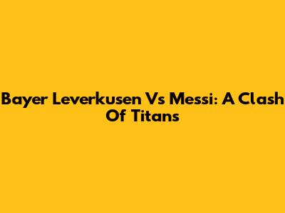 Bayer Leverkusen Vs Messi: A Clash Of Titans