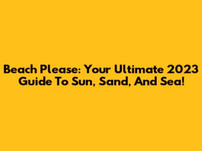Beach Please: Your Ultimate 2023 Guide To Sun, Sand, And Sea!