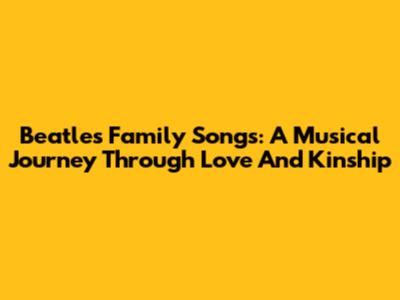 Beatles' Family Songs: A Musical Journey Through Love And Kinship