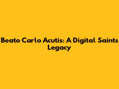 Beato Carlo Acutis: A Digital Saint's Legacy