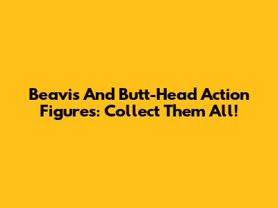Beavis And Butt-Head Action Figures: Collect Them All!