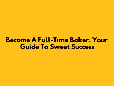 Become A Full-Time Baker: Your Guide To Sweet Success