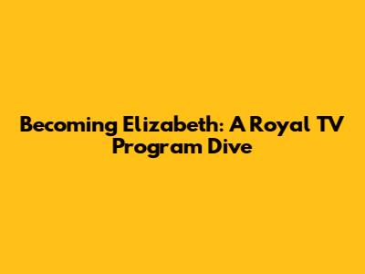 Becoming Elizabeth: A Royal TV Program Dive