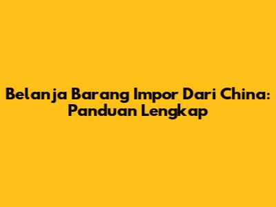 Belanja Barang Impor Dari China: Panduan Lengkap