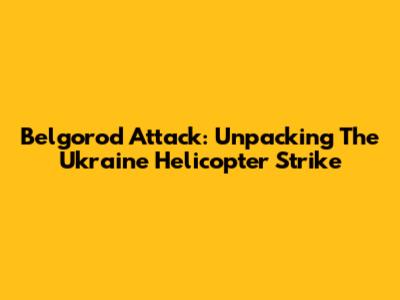 Belgorod Attack: Unpacking The Ukraine Helicopter Strike
