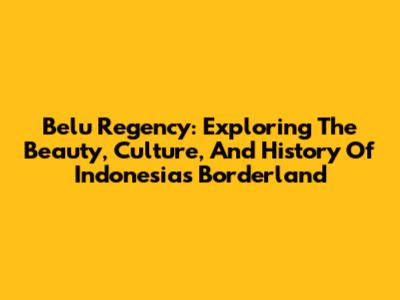 Belu Regency: Exploring The Beauty, Culture, And History Of Indonesia's Borderland