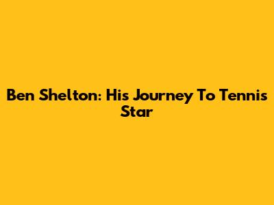 Ben Shelton: His Journey To Tennis Star
