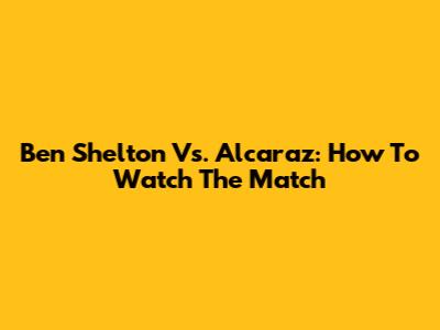 Ben Shelton Vs. Alcaraz: How To Watch The Match