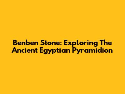 Benben Stone: Exploring The Ancient Egyptian Pyramidion
