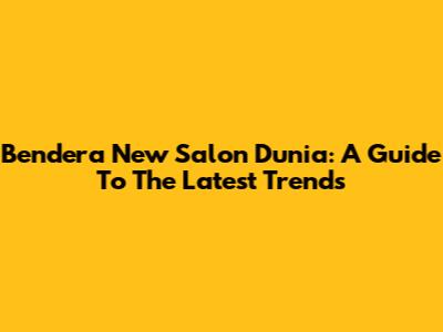 Bendera New Salon Dunia: A Guide To The Latest Trends