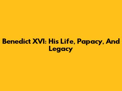 Benedict XVI: His Life, Papacy, And Legacy