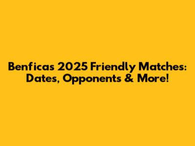 Benfica's 2025 Friendly Matches: Dates, Opponents & More!