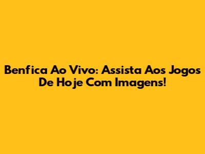 Benfica Ao Vivo: Assista Aos Jogos De Hoje Com Imagens!