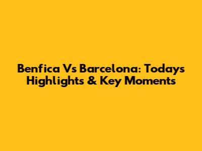 Benfica Vs Barcelona: Today's Highlights & Key Moments