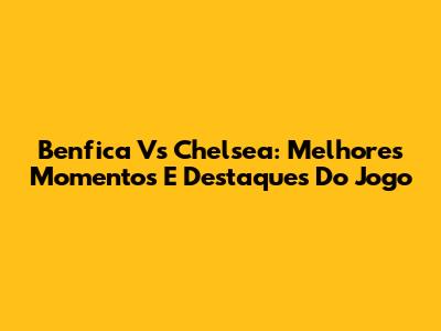 Benfica Vs Chelsea: Melhores Momentos E Destaques Do Jogo