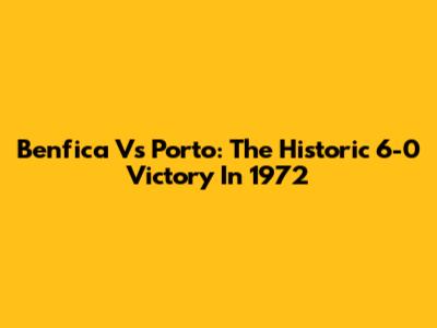 Benfica Vs Porto: The Historic 6-0 Victory In 1972