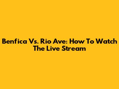 Benfica Vs. Rio Ave: How To Watch The Live Stream