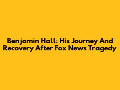 Benjamin Hall: His Journey And Recovery After Fox News Tragedy