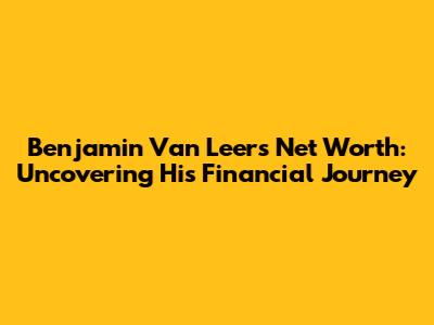Benjamin Van Leer's Net Worth: Uncovering His Financial Journey
