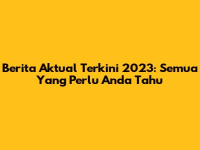 Berita Aktual Terkini 2023: Semua Yang Perlu Anda Tahu