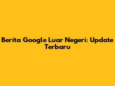 Berita Google Luar Negeri: Update Terbaru