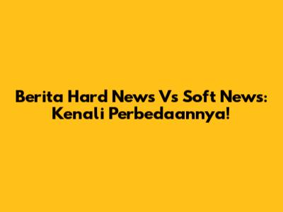 Berita Hard News Vs Soft News: Kenali Perbedaannya!