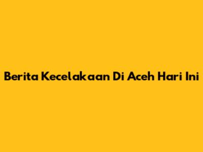 Berita Kecelakaan Di Aceh Hari Ini