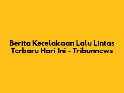 Berita Kecelakaan Lalu Lintas Terbaru Hari Ini - Tribunnews
