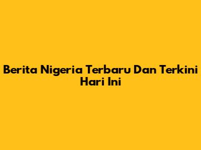 Berita Nigeria Terbaru Dan Terkini Hari Ini