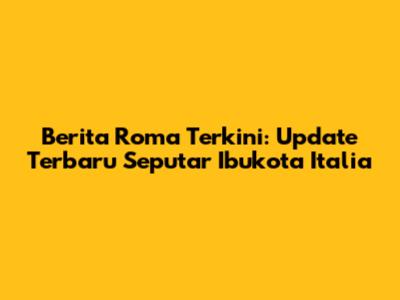 Berita Roma Terkini: Update Terbaru Seputar Ibukota Italia