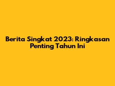Berita Singkat 2023: Ringkasan Penting Tahun Ini