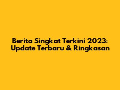 Berita Singkat Terkini 2023: Update Terbaru & Ringkasan