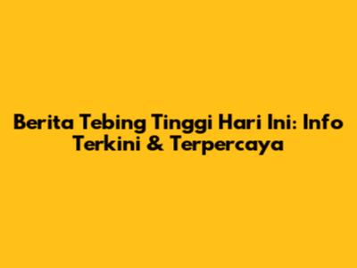 Berita Tebing Tinggi Hari Ini: Info Terkini & Terpercaya