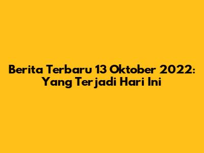 Berita Terbaru 13 Oktober 2022: Yang Terjadi Hari Ini