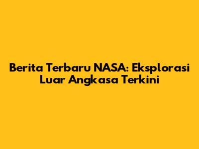 Berita Terbaru NASA: Eksplorasi Luar Angkasa Terkini
