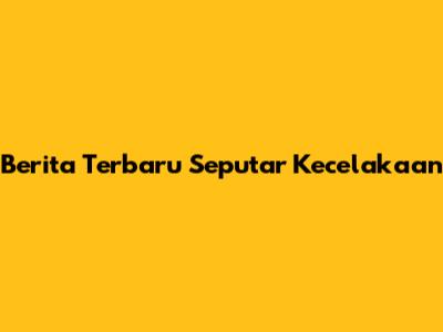 Berita Terbaru Seputar Kecelakaan