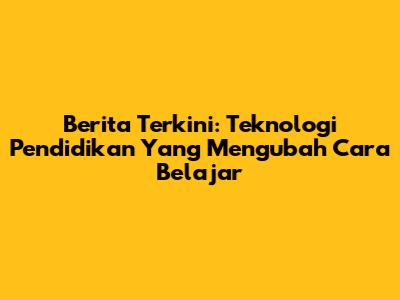 Berita Terkini: Teknologi Pendidikan Yang Mengubah Cara Belajar