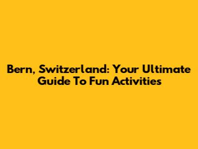 Bern, Switzerland: Your Ultimate Guide To Fun Activities