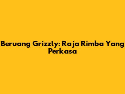 Beruang Grizzly: Raja Rimba Yang Perkasa
