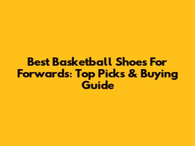 Best Basketball Shoes For Forwards: Top Picks & Buying Guide