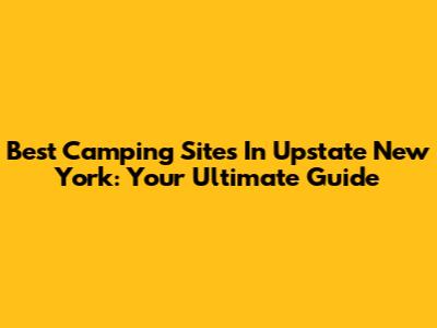 Best Camping Sites In Upstate New York: Your Ultimate Guide
