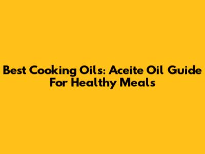 Best Cooking Oils: Aceite Oil Guide For Healthy Meals