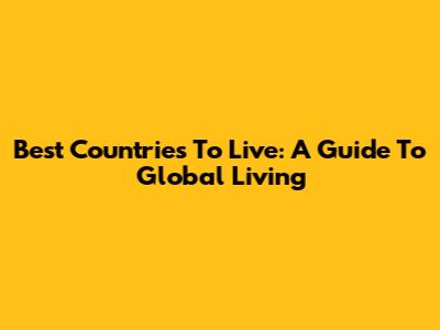 Best Countries To Live: A Guide To Global Living