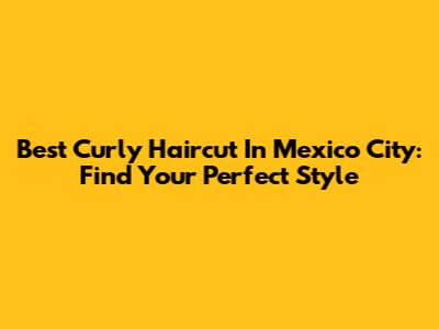 Best Curly Haircut In Mexico City: Find Your Perfect Style