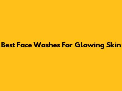 Best Face Washes For Glowing Skin