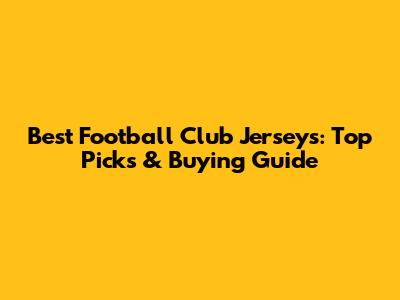 Best Football Club Jerseys: Top Picks & Buying Guide